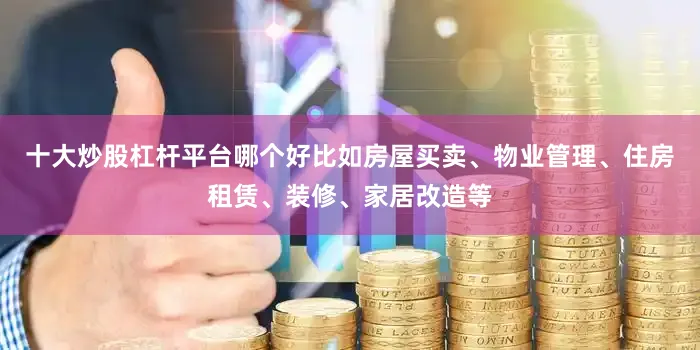 十大炒股杠杆平台哪个好比如房屋买卖、物业管理、住房租赁、装修、家居改造等