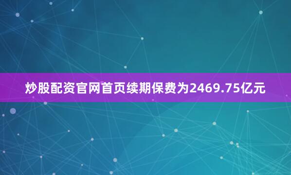炒股配资官网首页续期保费为2469.75亿元