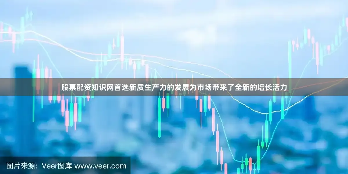 股票配资知识网首选新质生产力的发展为市场带来了全新的增长活力