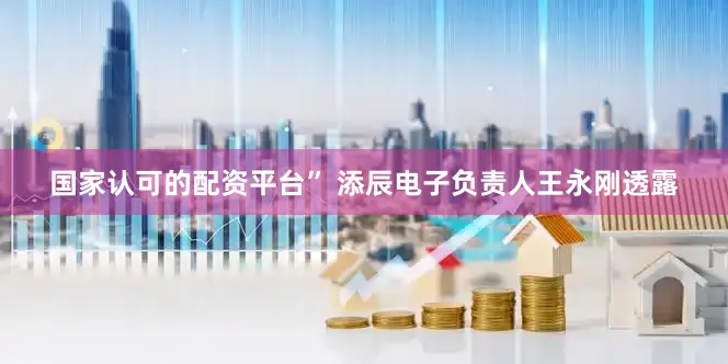 国家认可的配资平台” 添辰电子负责人王永刚透露