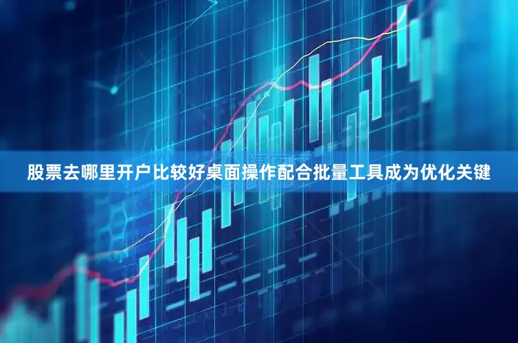 股票去哪里开户比较好桌面操作配合批量工具成为优化关键