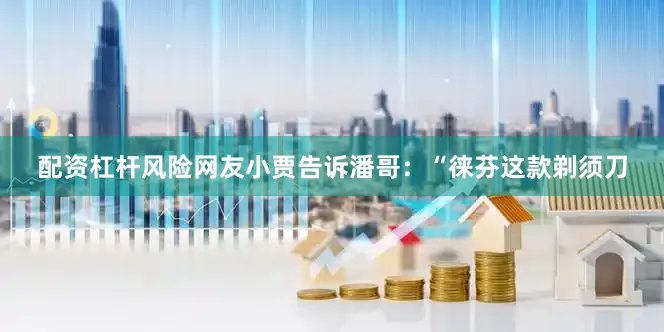 配资杠杆风险网友小贾告诉潘哥：“徕芬这款剃须刀