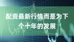 配资最新行情而是为下个十年的发展