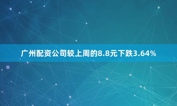 广州配资公司较上周的8.8元下跌3.64%