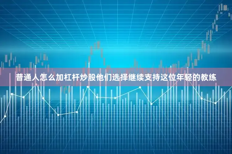 普通人怎么加杠杆炒股他们选择继续支持这位年轻的教练